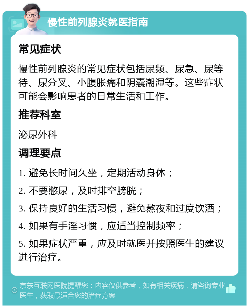 慢性前列腺炎就医指南 常见症状 慢性前列腺炎的常见症状包括尿频、尿急、尿等待、尿分叉、小腹胀痛和阴囊潮湿等。这些症状可能会影响患者的日常生活和工作。 推荐科室 泌尿外科 调理要点 1. 避免长时间久坐，定期活动身体； 2. 不要憋尿，及时排空膀胱； 3. 保持良好的生活习惯，避免熬夜和过度饮酒； 4. 如果有手淫习惯，应适当控制频率； 5. 如果症状严重，应及时就医并按照医生的建议进行治疗。