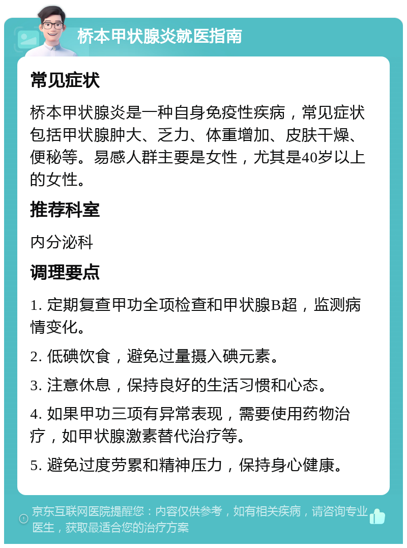 桥本甲状腺炎就医指南 常见症状 桥本甲状腺炎是一种自身免疫性疾病，常见症状包括甲状腺肿大、乏力、体重增加、皮肤干燥、便秘等。易感人群主要是女性，尤其是40岁以上的女性。 推荐科室 内分泌科 调理要点 1. 定期复查甲功全项检查和甲状腺B超，监测病情变化。 2. 低碘饮食，避免过量摄入碘元素。 3. 注意休息，保持良好的生活习惯和心态。 4. 如果甲功三项有异常表现，需要使用药物治疗，如甲状腺激素替代治疗等。 5. 避免过度劳累和精神压力，保持身心健康。