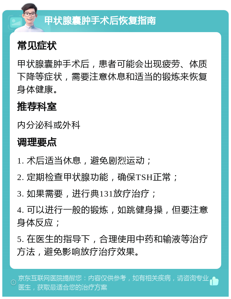 甲状腺囊肿手术后恢复指南 常见症状 甲状腺囊肿手术后，患者可能会出现疲劳、体质下降等症状，需要注意休息和适当的锻炼来恢复身体健康。 推荐科室 内分泌科或外科 调理要点 1. 术后适当休息，避免剧烈运动； 2. 定期检查甲状腺功能，确保TSH正常； 3. 如果需要，进行典131放疗治疗； 4. 可以进行一般的锻炼，如跳健身操，但要注意身体反应； 5. 在医生的指导下，合理使用中药和输液等治疗方法，避免影响放疗治疗效果。