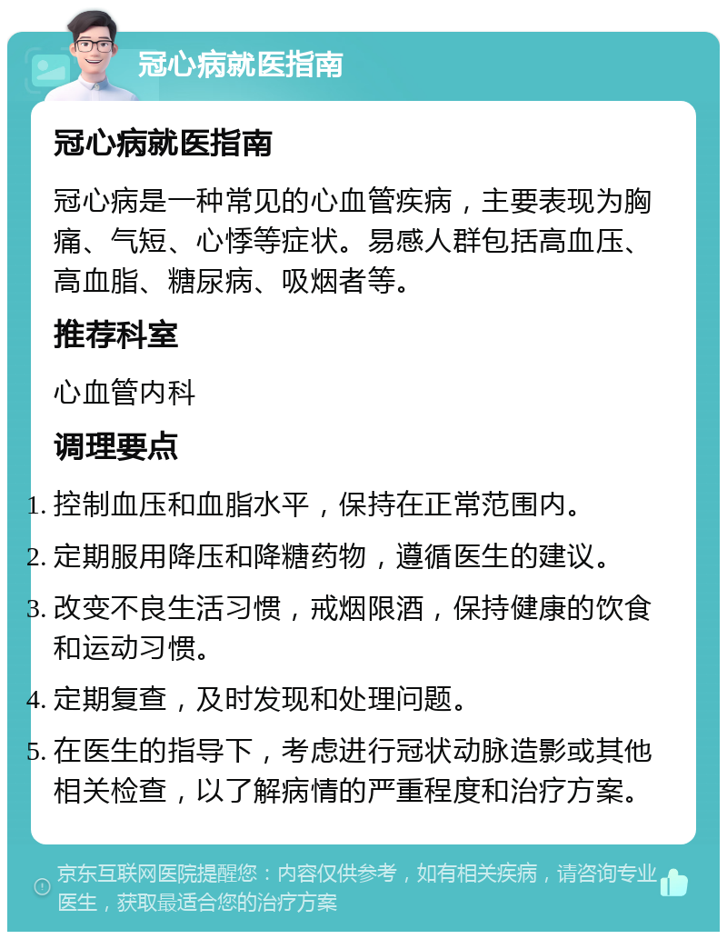 冠心病就医指南 冠心病就医指南 冠心病是一种常见的心血管疾病，主要表现为胸痛、气短、心悸等症状。易感人群包括高血压、高血脂、糖尿病、吸烟者等。 推荐科室 心血管内科 调理要点 控制血压和血脂水平，保持在正常范围内。 定期服用降压和降糖药物，遵循医生的建议。 改变不良生活习惯，戒烟限酒，保持健康的饮食和运动习惯。 定期复查，及时发现和处理问题。 在医生的指导下，考虑进行冠状动脉造影或其他相关检查，以了解病情的严重程度和治疗方案。