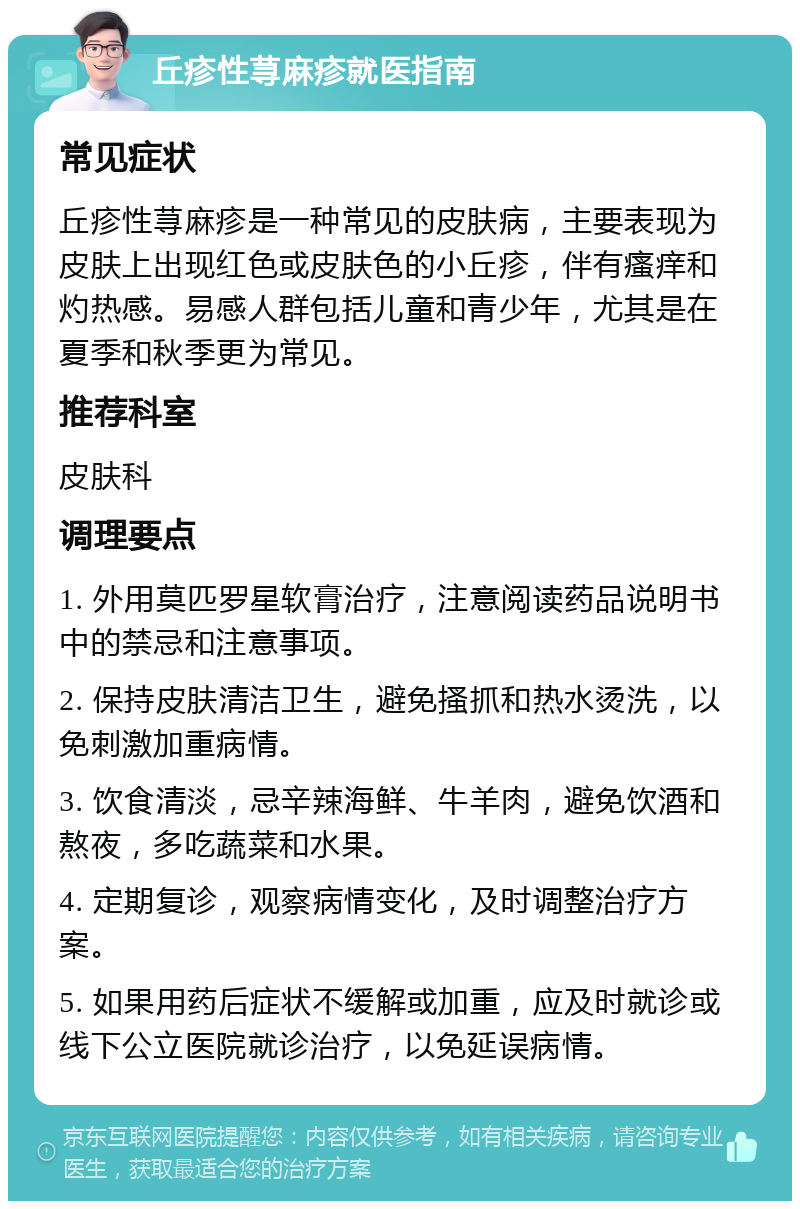 丘疹性荨麻疹就医指南 常见症状 丘疹性荨麻疹是一种常见的皮肤病，主要表现为皮肤上出现红色或皮肤色的小丘疹，伴有瘙痒和灼热感。易感人群包括儿童和青少年，尤其是在夏季和秋季更为常见。 推荐科室 皮肤科 调理要点 1. 外用莫匹罗星软膏治疗，注意阅读药品说明书中的禁忌和注意事项。 2. 保持皮肤清洁卫生，避免搔抓和热水烫洗，以免刺激加重病情。 3. 饮食清淡，忌辛辣海鲜、牛羊肉，避免饮酒和熬夜，多吃蔬菜和水果。 4. 定期复诊，观察病情变化，及时调整治疗方案。 5. 如果用药后症状不缓解或加重，应及时就诊或线下公立医院就诊治疗，以免延误病情。