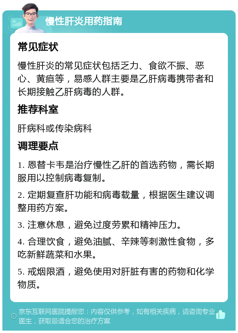 慢性肝炎用药指南 常见症状 慢性肝炎的常见症状包括乏力、食欲不振、恶心、黄疸等，易感人群主要是乙肝病毒携带者和长期接触乙肝病毒的人群。 推荐科室 肝病科或传染病科 调理要点 1. 恩替卡韦是治疗慢性乙肝的首选药物，需长期服用以控制病毒复制。 2. 定期复查肝功能和病毒载量，根据医生建议调整用药方案。 3. 注意休息，避免过度劳累和精神压力。 4. 合理饮食，避免油腻、辛辣等刺激性食物，多吃新鲜蔬菜和水果。 5. 戒烟限酒，避免使用对肝脏有害的药物和化学物质。