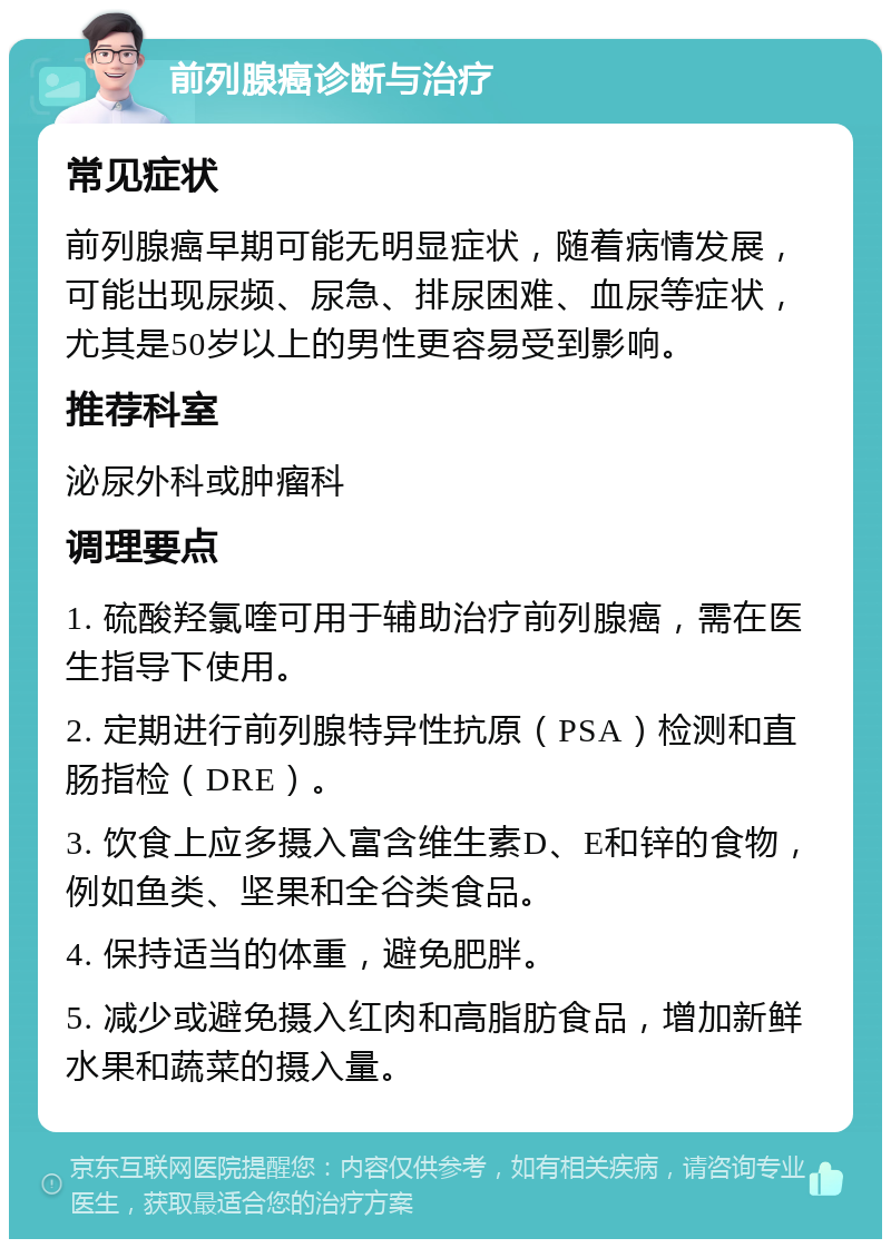 前列腺癌诊断与治疗 常见症状 前列腺癌早期可能无明显症状，随着病情发展，可能出现尿频、尿急、排尿困难、血尿等症状，尤其是50岁以上的男性更容易受到影响。 推荐科室 泌尿外科或肿瘤科 调理要点 1. 硫酸羟氯喹可用于辅助治疗前列腺癌，需在医生指导下使用。 2. 定期进行前列腺特异性抗原（PSA）检测和直肠指检（DRE）。 3. 饮食上应多摄入富含维生素D、E和锌的食物，例如鱼类、坚果和全谷类食品。 4. 保持适当的体重，避免肥胖。 5. 减少或避免摄入红肉和高脂肪食品，增加新鲜水果和蔬菜的摄入量。