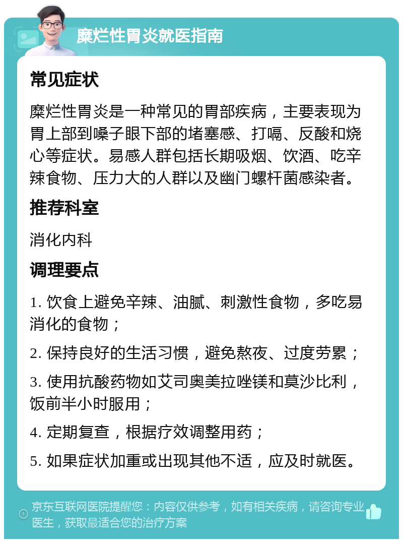 糜烂性胃炎就医指南 常见症状 糜烂性胃炎是一种常见的胃部疾病，主要表现为胃上部到嗓子眼下部的堵塞感、打嗝、反酸和烧心等症状。易感人群包括长期吸烟、饮酒、吃辛辣食物、压力大的人群以及幽门螺杆菌感染者。 推荐科室 消化内科 调理要点 1. 饮食上避免辛辣、油腻、刺激性食物，多吃易消化的食物； 2. 保持良好的生活习惯，避免熬夜、过度劳累； 3. 使用抗酸药物如艾司奥美拉唑镁和莫沙比利，饭前半小时服用； 4. 定期复查，根据疗效调整用药； 5. 如果症状加重或出现其他不适，应及时就医。