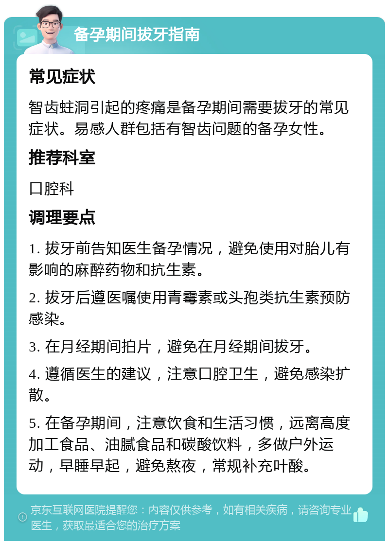 备孕期间拔牙指南 常见症状 智齿蛀洞引起的疼痛是备孕期间需要拔牙的常见症状。易感人群包括有智齿问题的备孕女性。 推荐科室 口腔科 调理要点 1. 拔牙前告知医生备孕情况，避免使用对胎儿有影响的麻醉药物和抗生素。 2. 拔牙后遵医嘱使用青霉素或头孢类抗生素预防感染。 3. 在月经期间拍片，避免在月经期间拔牙。 4. 遵循医生的建议，注意口腔卫生，避免感染扩散。 5. 在备孕期间，注意饮食和生活习惯，远离高度加工食品、油腻食品和碳酸饮料，多做户外运动，早睡早起，避免熬夜，常规补充叶酸。