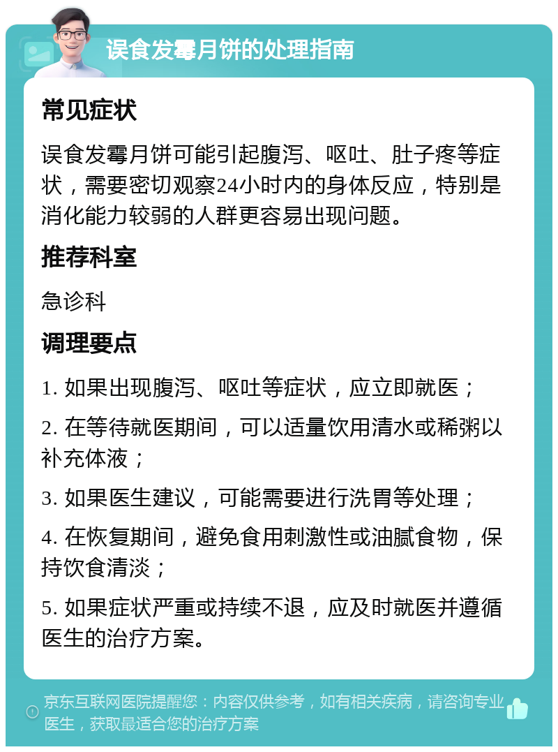 误食发霉月饼的处理指南 常见症状 误食发霉月饼可能引起腹泻、呕吐、肚子疼等症状，需要密切观察24小时内的身体反应，特别是消化能力较弱的人群更容易出现问题。 推荐科室 急诊科 调理要点 1. 如果出现腹泻、呕吐等症状，应立即就医； 2. 在等待就医期间，可以适量饮用清水或稀粥以补充体液； 3. 如果医生建议，可能需要进行洗胃等处理； 4. 在恢复期间，避免食用刺激性或油腻食物，保持饮食清淡； 5. 如果症状严重或持续不退，应及时就医并遵循医生的治疗方案。