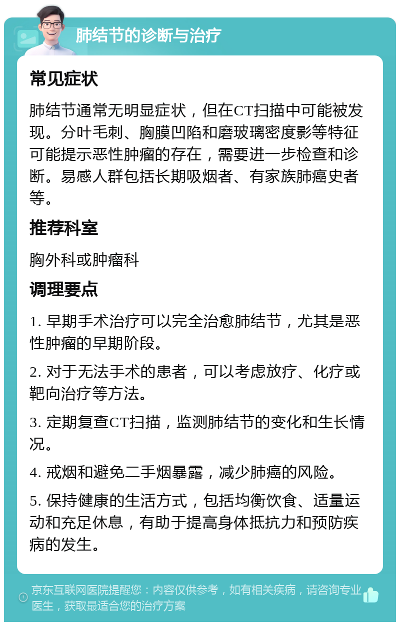 肺结节的诊断与治疗 常见症状 肺结节通常无明显症状，但在CT扫描中可能被发现。分叶毛刺、胸膜凹陷和磨玻璃密度影等特征可能提示恶性肿瘤的存在，需要进一步检查和诊断。易感人群包括长期吸烟者、有家族肺癌史者等。 推荐科室 胸外科或肿瘤科 调理要点 1. 早期手术治疗可以完全治愈肺结节，尤其是恶性肿瘤的早期阶段。 2. 对于无法手术的患者，可以考虑放疗、化疗或靶向治疗等方法。 3. 定期复查CT扫描，监测肺结节的变化和生长情况。 4. 戒烟和避免二手烟暴露，减少肺癌的风险。 5. 保持健康的生活方式，包括均衡饮食、适量运动和充足休息，有助于提高身体抵抗力和预防疾病的发生。