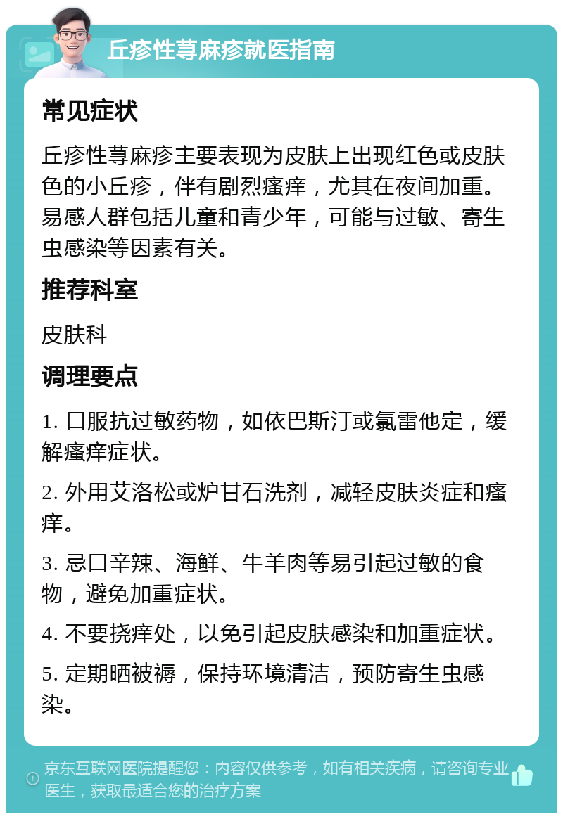 丘疹性荨麻疹就医指南 常见症状 丘疹性荨麻疹主要表现为皮肤上出现红色或皮肤色的小丘疹，伴有剧烈瘙痒，尤其在夜间加重。易感人群包括儿童和青少年，可能与过敏、寄生虫感染等因素有关。 推荐科室 皮肤科 调理要点 1. 口服抗过敏药物，如依巴斯汀或氯雷他定，缓解瘙痒症状。 2. 外用艾洛松或炉甘石洗剂，减轻皮肤炎症和瘙痒。 3. 忌口辛辣、海鲜、牛羊肉等易引起过敏的食物，避免加重症状。 4. 不要挠痒处，以免引起皮肤感染和加重症状。 5. 定期晒被褥，保持环境清洁，预防寄生虫感染。