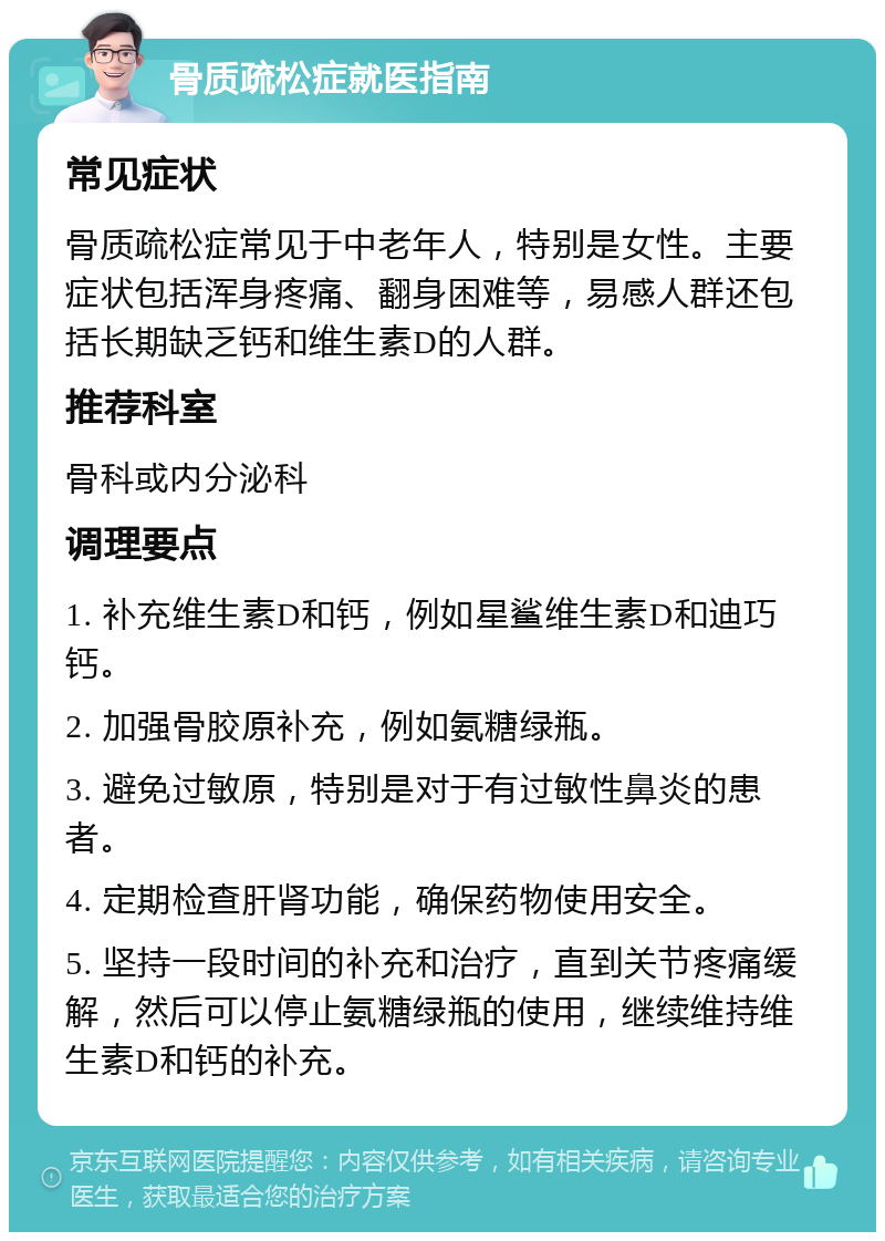 骨质疏松症就医指南 常见症状 骨质疏松症常见于中老年人，特别是女性。主要症状包括浑身疼痛、翻身困难等，易感人群还包括长期缺乏钙和维生素D的人群。 推荐科室 骨科或内分泌科 调理要点 1. 补充维生素D和钙，例如星鲨维生素D和迪巧钙。 2. 加强骨胶原补充，例如氨糖绿瓶。 3. 避免过敏原，特别是对于有过敏性鼻炎的患者。 4. 定期检查肝肾功能，确保药物使用安全。 5. 坚持一段时间的补充和治疗，直到关节疼痛缓解，然后可以停止氨糖绿瓶的使用，继续维持维生素D和钙的补充。