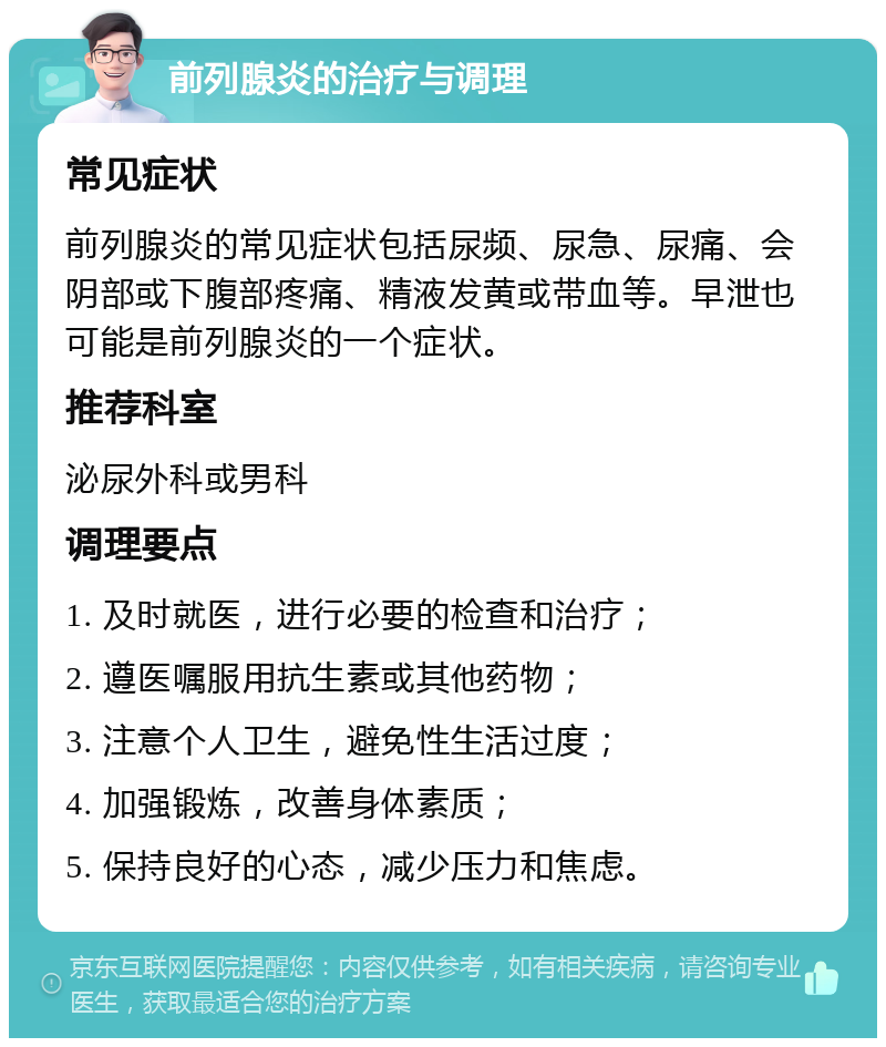 前列腺炎的治疗与调理 常见症状 前列腺炎的常见症状包括尿频、尿急、尿痛、会阴部或下腹部疼痛、精液发黄或带血等。早泄也可能是前列腺炎的一个症状。 推荐科室 泌尿外科或男科 调理要点 1. 及时就医，进行必要的检查和治疗； 2. 遵医嘱服用抗生素或其他药物； 3. 注意个人卫生，避免性生活过度； 4. 加强锻炼，改善身体素质； 5. 保持良好的心态，减少压力和焦虑。