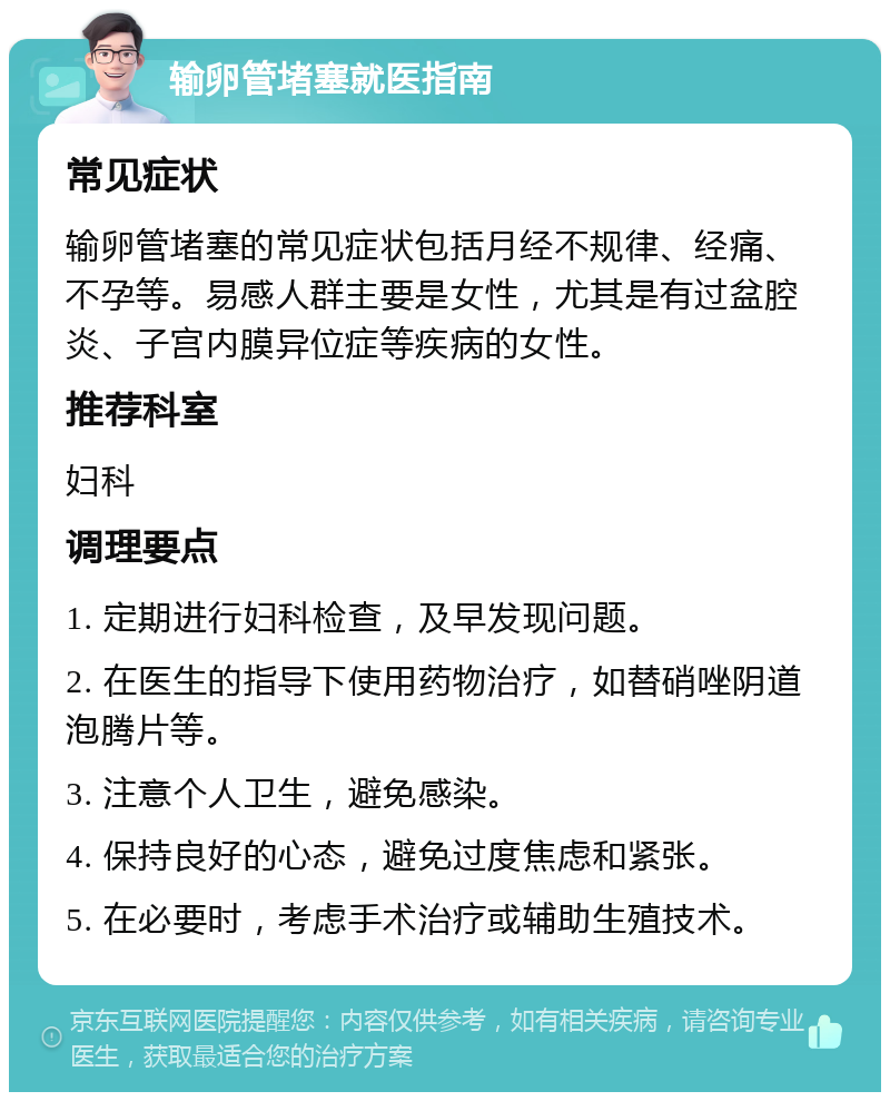 输卵管堵塞就医指南 常见症状 输卵管堵塞的常见症状包括月经不规律、经痛、不孕等。易感人群主要是女性，尤其是有过盆腔炎、子宫内膜异位症等疾病的女性。 推荐科室 妇科 调理要点 1. 定期进行妇科检查，及早发现问题。 2. 在医生的指导下使用药物治疗，如替硝唑阴道泡腾片等。 3. 注意个人卫生，避免感染。 4. 保持良好的心态，避免过度焦虑和紧张。 5. 在必要时，考虑手术治疗或辅助生殖技术。