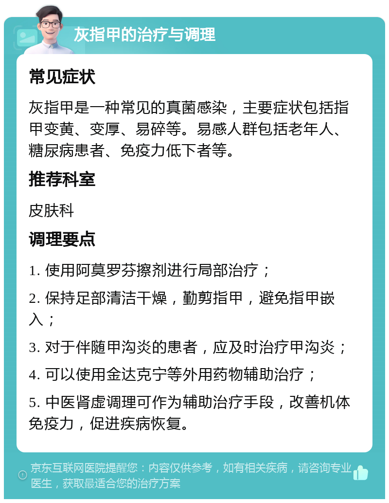 灰指甲的治疗与调理 常见症状 灰指甲是一种常见的真菌感染，主要症状包括指甲变黄、变厚、易碎等。易感人群包括老年人、糖尿病患者、免疫力低下者等。 推荐科室 皮肤科 调理要点 1. 使用阿莫罗芬擦剂进行局部治疗； 2. 保持足部清洁干燥，勤剪指甲，避免指甲嵌入； 3. 对于伴随甲沟炎的患者，应及时治疗甲沟炎； 4. 可以使用金达克宁等外用药物辅助治疗； 5. 中医肾虚调理可作为辅助治疗手段，改善机体免疫力，促进疾病恢复。