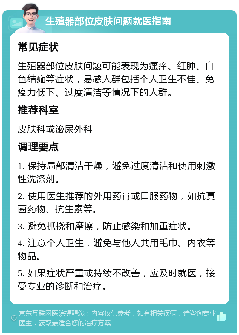 生殖器部位皮肤问题就医指南 常见症状 生殖器部位皮肤问题可能表现为瘙痒、红肿、白色结痂等症状，易感人群包括个人卫生不佳、免疫力低下、过度清洁等情况下的人群。 推荐科室 皮肤科或泌尿外科 调理要点 1. 保持局部清洁干燥，避免过度清洁和使用刺激性洗涤剂。 2. 使用医生推荐的外用药膏或口服药物，如抗真菌药物、抗生素等。 3. 避免抓挠和摩擦，防止感染和加重症状。 4. 注意个人卫生，避免与他人共用毛巾、内衣等物品。 5. 如果症状严重或持续不改善，应及时就医，接受专业的诊断和治疗。