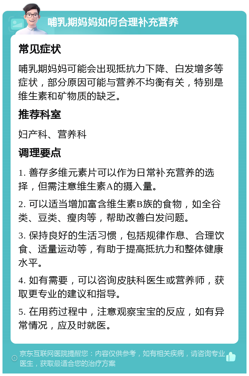 哺乳期妈妈如何合理补充营养 常见症状 哺乳期妈妈可能会出现抵抗力下降、白发增多等症状，部分原因可能与营养不均衡有关，特别是维生素和矿物质的缺乏。 推荐科室 妇产科、营养科 调理要点 1. 善存多维元素片可以作为日常补充营养的选择，但需注意维生素A的摄入量。 2. 可以适当增加富含维生素B族的食物，如全谷类、豆类、瘦肉等，帮助改善白发问题。 3. 保持良好的生活习惯，包括规律作息、合理饮食、适量运动等，有助于提高抵抗力和整体健康水平。 4. 如有需要，可以咨询皮肤科医生或营养师，获取更专业的建议和指导。 5. 在用药过程中，注意观察宝宝的反应，如有异常情况，应及时就医。