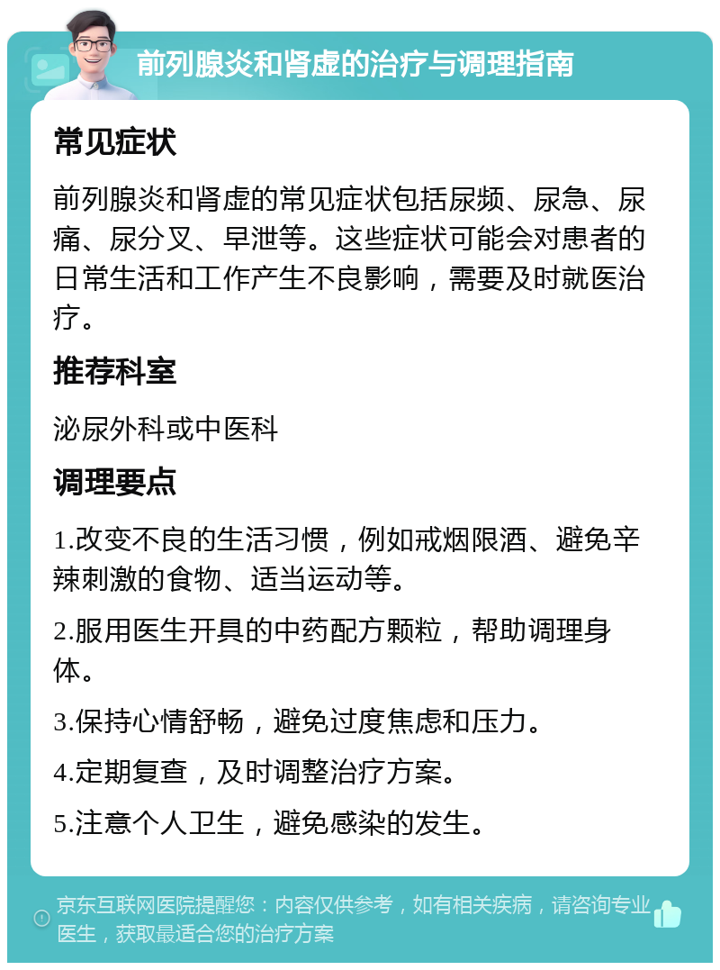 前列腺炎和肾虚的治疗与调理指南 常见症状 前列腺炎和肾虚的常见症状包括尿频、尿急、尿痛、尿分叉、早泄等。这些症状可能会对患者的日常生活和工作产生不良影响，需要及时就医治疗。 推荐科室 泌尿外科或中医科 调理要点 1.改变不良的生活习惯，例如戒烟限酒、避免辛辣刺激的食物、适当运动等。 2.服用医生开具的中药配方颗粒，帮助调理身体。 3.保持心情舒畅，避免过度焦虑和压力。 4.定期复查，及时调整治疗方案。 5.注意个人卫生，避免感染的发生。