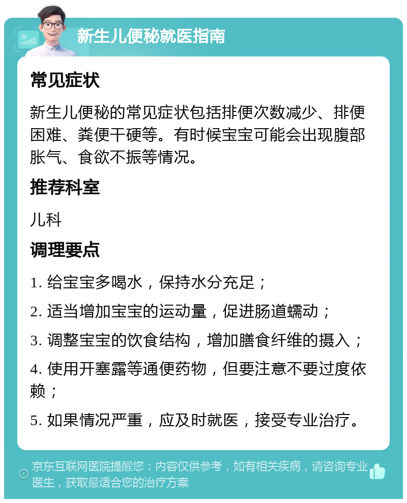 新生儿便秘就医指南 常见症状 新生儿便秘的常见症状包括排便次数减少、排便困难、粪便干硬等。有时候宝宝可能会出现腹部胀气、食欲不振等情况。 推荐科室 儿科 调理要点 1. 给宝宝多喝水，保持水分充足； 2. 适当增加宝宝的运动量，促进肠道蠕动； 3. 调整宝宝的饮食结构，增加膳食纤维的摄入； 4. 使用开塞露等通便药物，但要注意不要过度依赖； 5. 如果情况严重，应及时就医，接受专业治疗。