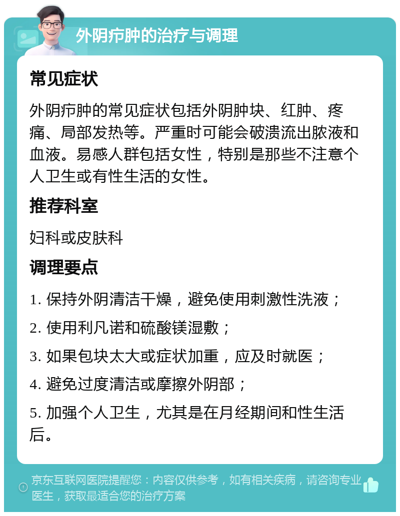 外阴疖肿的治疗与调理 常见症状 外阴疖肿的常见症状包括外阴肿块、红肿、疼痛、局部发热等。严重时可能会破溃流出脓液和血液。易感人群包括女性，特别是那些不注意个人卫生或有性生活的女性。 推荐科室 妇科或皮肤科 调理要点 1. 保持外阴清洁干燥，避免使用刺激性洗液； 2. 使用利凡诺和硫酸镁湿敷； 3. 如果包块太大或症状加重，应及时就医； 4. 避免过度清洁或摩擦外阴部； 5. 加强个人卫生，尤其是在月经期间和性生活后。