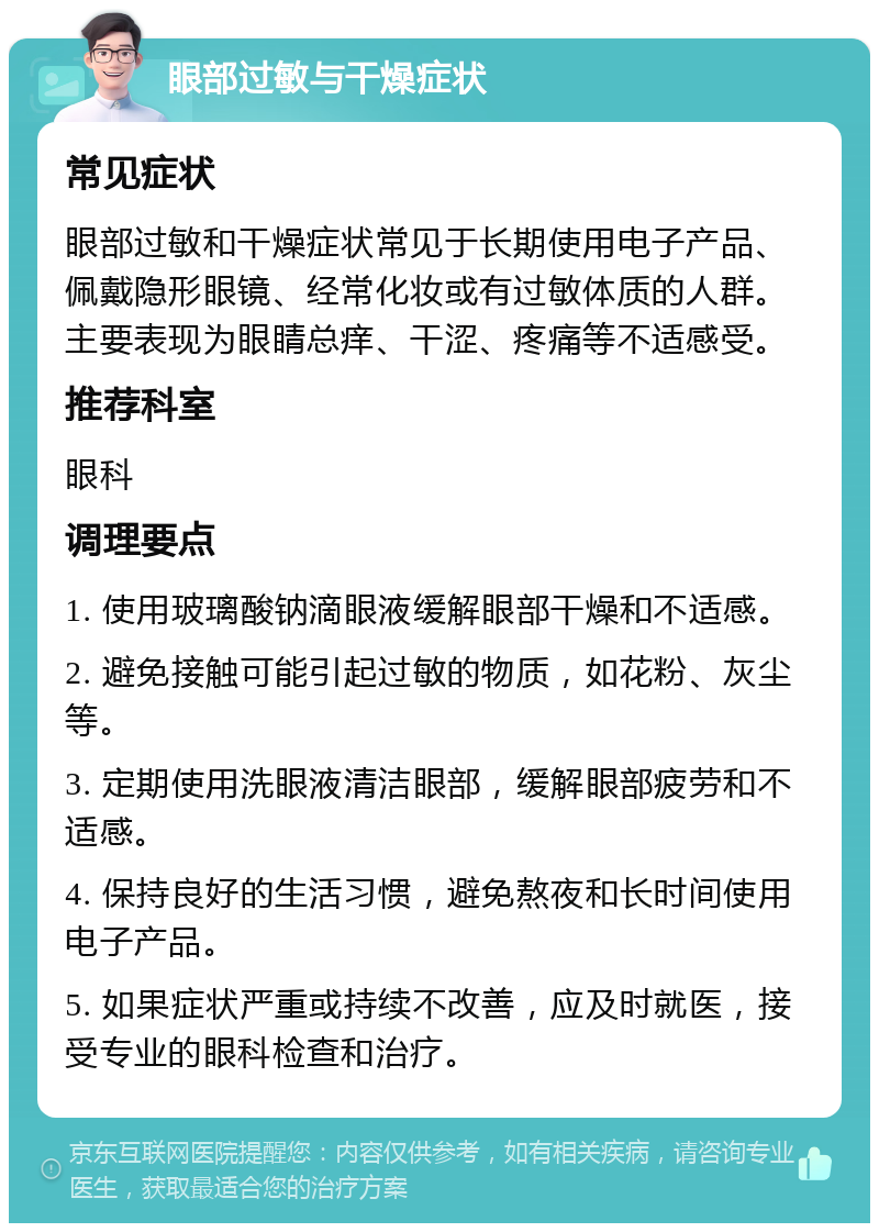 眼部过敏与干燥症状 常见症状 眼部过敏和干燥症状常见于长期使用电子产品、佩戴隐形眼镜、经常化妆或有过敏体质的人群。主要表现为眼睛总痒、干涩、疼痛等不适感受。 推荐科室 眼科 调理要点 1. 使用玻璃酸钠滴眼液缓解眼部干燥和不适感。 2. 避免接触可能引起过敏的物质，如花粉、灰尘等。 3. 定期使用洗眼液清洁眼部，缓解眼部疲劳和不适感。 4. 保持良好的生活习惯，避免熬夜和长时间使用电子产品。 5. 如果症状严重或持续不改善，应及时就医，接受专业的眼科检查和治疗。