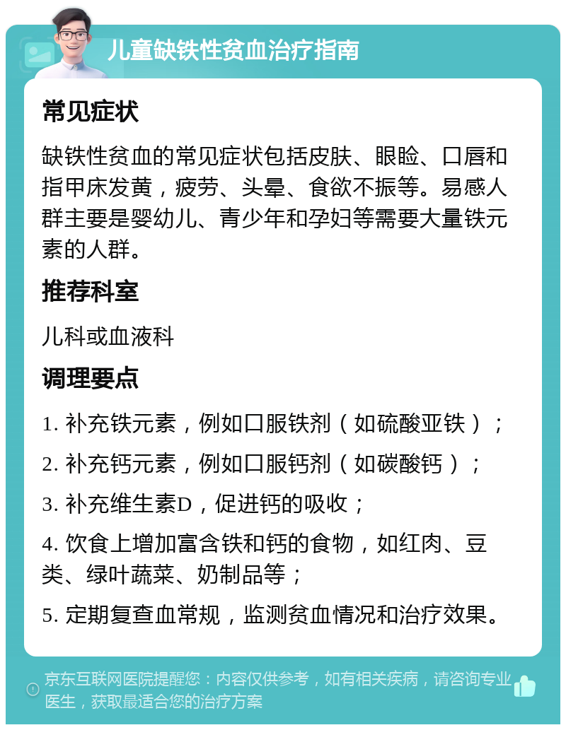 儿童缺铁性贫血治疗指南 常见症状 缺铁性贫血的常见症状包括皮肤、眼睑、口唇和指甲床发黄，疲劳、头晕、食欲不振等。易感人群主要是婴幼儿、青少年和孕妇等需要大量铁元素的人群。 推荐科室 儿科或血液科 调理要点 1. 补充铁元素，例如口服铁剂（如硫酸亚铁）； 2. 补充钙元素，例如口服钙剂（如碳酸钙）； 3. 补充维生素D，促进钙的吸收； 4. 饮食上增加富含铁和钙的食物，如红肉、豆类、绿叶蔬菜、奶制品等； 5. 定期复查血常规，监测贫血情况和治疗效果。