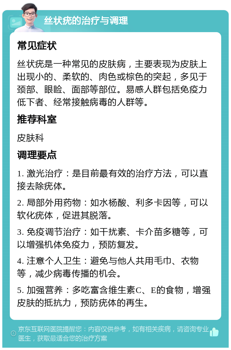 丝状疣的治疗与调理 常见症状 丝状疣是一种常见的皮肤病，主要表现为皮肤上出现小的、柔软的、肉色或棕色的突起，多见于颈部、眼睑、面部等部位。易感人群包括免疫力低下者、经常接触病毒的人群等。 推荐科室 皮肤科 调理要点 1. 激光治疗：是目前最有效的治疗方法，可以直接去除疣体。 2. 局部外用药物：如水杨酸、利多卡因等，可以软化疣体，促进其脱落。 3. 免疫调节治疗：如干扰素、卡介苗多糖等，可以增强机体免疫力，预防复发。 4. 注意个人卫生：避免与他人共用毛巾、衣物等，减少病毒传播的机会。 5. 加强营养：多吃富含维生素C、E的食物，增强皮肤的抵抗力，预防疣体的再生。