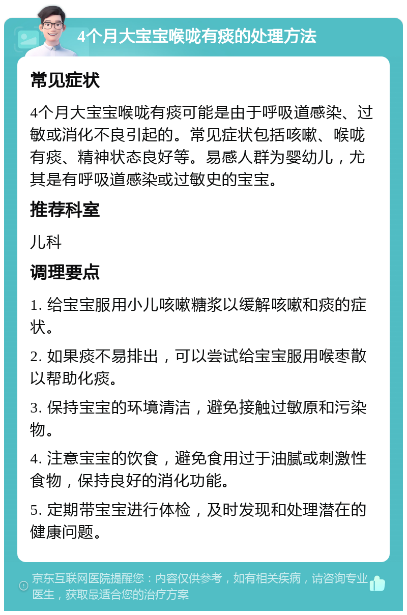 4个月大宝宝喉咙有痰的处理方法 常见症状 4个月大宝宝喉咙有痰可能是由于呼吸道感染、过敏或消化不良引起的。常见症状包括咳嗽、喉咙有痰、精神状态良好等。易感人群为婴幼儿，尤其是有呼吸道感染或过敏史的宝宝。 推荐科室 儿科 调理要点 1. 给宝宝服用小儿咳嗽糖浆以缓解咳嗽和痰的症状。 2. 如果痰不易排出，可以尝试给宝宝服用喉枣散以帮助化痰。 3. 保持宝宝的环境清洁，避免接触过敏原和污染物。 4. 注意宝宝的饮食，避免食用过于油腻或刺激性食物，保持良好的消化功能。 5. 定期带宝宝进行体检，及时发现和处理潜在的健康问题。