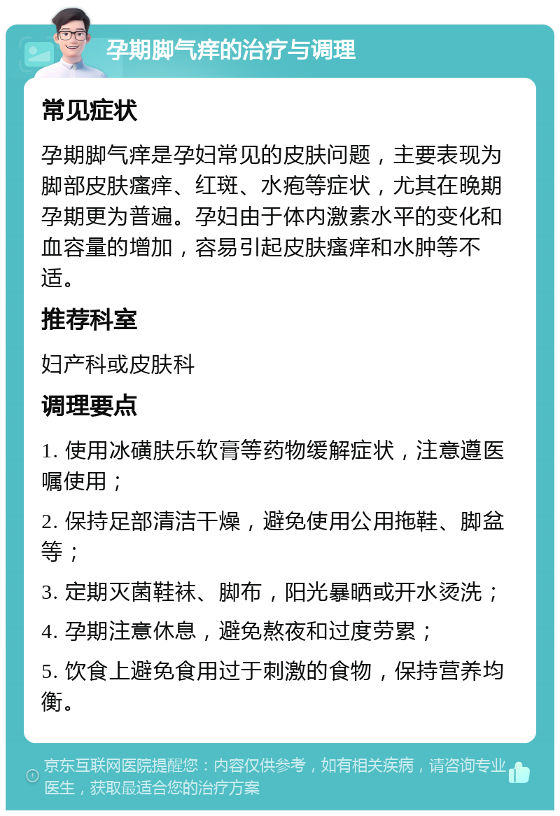 孕期脚气痒的治疗与调理 常见症状 孕期脚气痒是孕妇常见的皮肤问题，主要表现为脚部皮肤瘙痒、红斑、水疱等症状，尤其在晚期孕期更为普遍。孕妇由于体内激素水平的变化和血容量的增加，容易引起皮肤瘙痒和水肿等不适。 推荐科室 妇产科或皮肤科 调理要点 1. 使用冰磺肤乐软膏等药物缓解症状，注意遵医嘱使用； 2. 保持足部清洁干燥，避免使用公用拖鞋、脚盆等； 3. 定期灭菌鞋袜、脚布，阳光暴晒或开水烫洗； 4. 孕期注意休息，避免熬夜和过度劳累； 5. 饮食上避免食用过于刺激的食物，保持营养均衡。