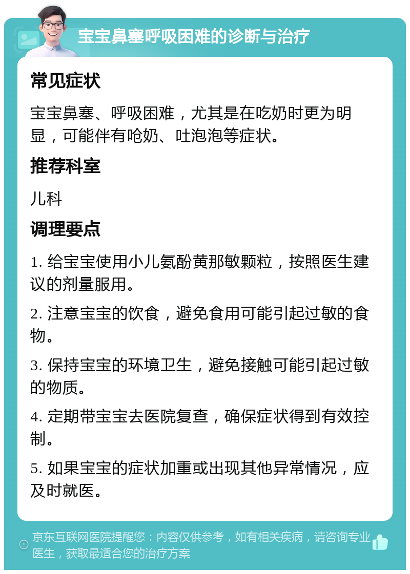 宝宝鼻塞呼吸困难的诊断与治疗 常见症状 宝宝鼻塞、呼吸困难，尤其是在吃奶时更为明显，可能伴有呛奶、吐泡泡等症状。 推荐科室 儿科 调理要点 1. 给宝宝使用小儿氨酚黄那敏颗粒，按照医生建议的剂量服用。 2. 注意宝宝的饮食，避免食用可能引起过敏的食物。 3. 保持宝宝的环境卫生，避免接触可能引起过敏的物质。 4. 定期带宝宝去医院复查，确保症状得到有效控制。 5. 如果宝宝的症状加重或出现其他异常情况，应及时就医。