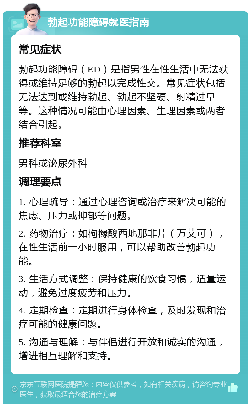 勃起功能障碍就医指南 常见症状 勃起功能障碍（ED）是指男性在性生活中无法获得或维持足够的勃起以完成性交。常见症状包括无法达到或维持勃起、勃起不坚硬、射精过早等。这种情况可能由心理因素、生理因素或两者结合引起。 推荐科室 男科或泌尿外科 调理要点 1. 心理疏导：通过心理咨询或治疗来解决可能的焦虑、压力或抑郁等问题。 2. 药物治疗：如枸橼酸西地那非片（万艾可），在性生活前一小时服用，可以帮助改善勃起功能。 3. 生活方式调整：保持健康的饮食习惯，适量运动，避免过度疲劳和压力。 4. 定期检查：定期进行身体检查，及时发现和治疗可能的健康问题。 5. 沟通与理解：与伴侣进行开放和诚实的沟通，增进相互理解和支持。