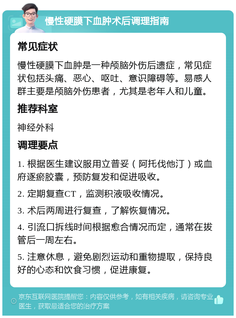 慢性硬膜下血肿术后调理指南 常见症状 慢性硬膜下血肿是一种颅脑外伤后遗症，常见症状包括头痛、恶心、呕吐、意识障碍等。易感人群主要是颅脑外伤患者，尤其是老年人和儿童。 推荐科室 神经外科 调理要点 1. 根据医生建议服用立普妥（阿托伐他汀）或血府逐瘀胶囊，预防复发和促进吸收。 2. 定期复查CT，监测积液吸收情况。 3. 术后两周进行复查，了解恢复情况。 4. 引流口拆线时间根据愈合情况而定，通常在拔管后一周左右。 5. 注意休息，避免剧烈运动和重物提取，保持良好的心态和饮食习惯，促进康复。