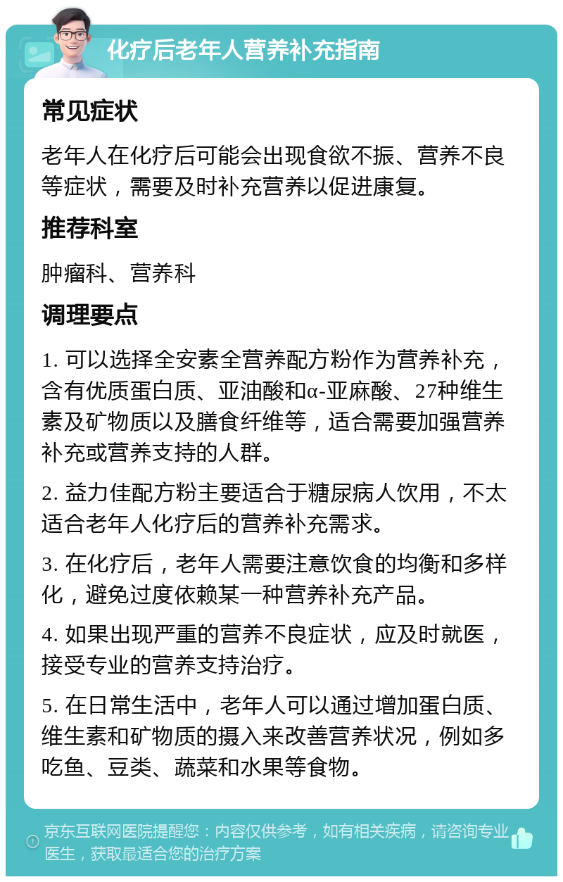 化疗后老年人营养补充指南 常见症状 老年人在化疗后可能会出现食欲不振、营养不良等症状，需要及时补充营养以促进康复。 推荐科室 肿瘤科、营养科 调理要点 1. 可以选择全安素全营养配方粉作为营养补充，含有优质蛋白质、亚油酸和α-亚麻酸、27种维生素及矿物质以及膳食纤维等，适合需要加强营养补充或营养支持的人群。 2. 益力佳配方粉主要适合于糖尿病人饮用，不太适合老年人化疗后的营养补充需求。 3. 在化疗后，老年人需要注意饮食的均衡和多样化，避免过度依赖某一种营养补充产品。 4. 如果出现严重的营养不良症状，应及时就医，接受专业的营养支持治疗。 5. 在日常生活中，老年人可以通过增加蛋白质、维生素和矿物质的摄入来改善营养状况，例如多吃鱼、豆类、蔬菜和水果等食物。