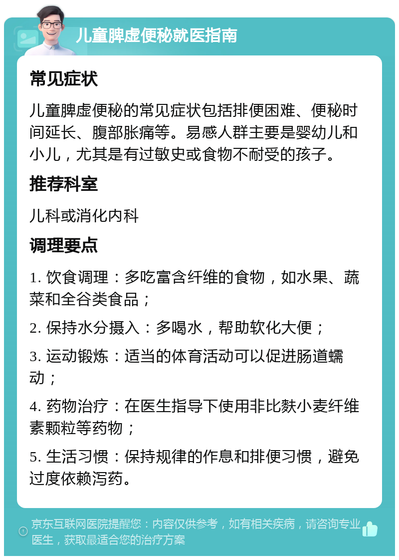 儿童脾虚便秘就医指南 常见症状 儿童脾虚便秘的常见症状包括排便困难、便秘时间延长、腹部胀痛等。易感人群主要是婴幼儿和小儿，尤其是有过敏史或食物不耐受的孩子。 推荐科室 儿科或消化内科 调理要点 1. 饮食调理：多吃富含纤维的食物，如水果、蔬菜和全谷类食品； 2. 保持水分摄入：多喝水，帮助软化大便； 3. 运动锻炼：适当的体育活动可以促进肠道蠕动； 4. 药物治疗：在医生指导下使用非比麩小麦纤维素颗粒等药物； 5. 生活习惯：保持规律的作息和排便习惯，避免过度依赖泻药。