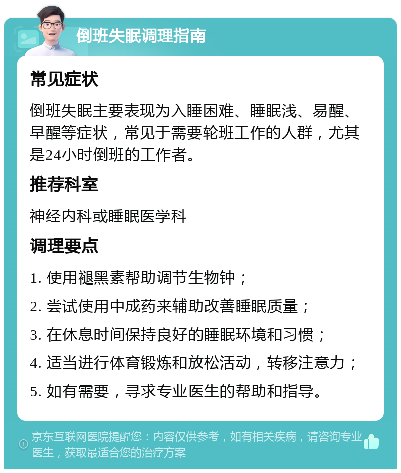 倒班失眠调理指南 常见症状 倒班失眠主要表现为入睡困难、睡眠浅、易醒、早醒等症状，常见于需要轮班工作的人群，尤其是24小时倒班的工作者。 推荐科室 神经内科或睡眠医学科 调理要点 1. 使用褪黑素帮助调节生物钟； 2. 尝试使用中成药来辅助改善睡眠质量； 3. 在休息时间保持良好的睡眠环境和习惯； 4. 适当进行体育锻炼和放松活动，转移注意力； 5. 如有需要，寻求专业医生的帮助和指导。