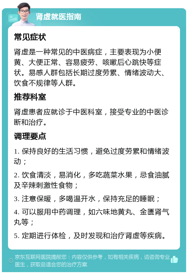 肾虚就医指南 常见症状 肾虚是一种常见的中医病症，主要表现为小便黄、大便正常、容易疲劳、咳嗽后心跳快等症状。易感人群包括长期过度劳累、情绪波动大、饮食不规律等人群。 推荐科室 肾虚患者应就诊于中医科室，接受专业的中医诊断和治疗。 调理要点 1. 保持良好的生活习惯，避免过度劳累和情绪波动； 2. 饮食清淡，易消化，多吃蔬菜水果，忌食油腻及辛辣刺激性食物； 3. 注意保暖，多喝温开水，保持充足的睡眠； 4. 可以服用中药调理，如六味地黄丸、金匮肾气丸等； 5. 定期进行体检，及时发现和治疗肾虚等疾病。