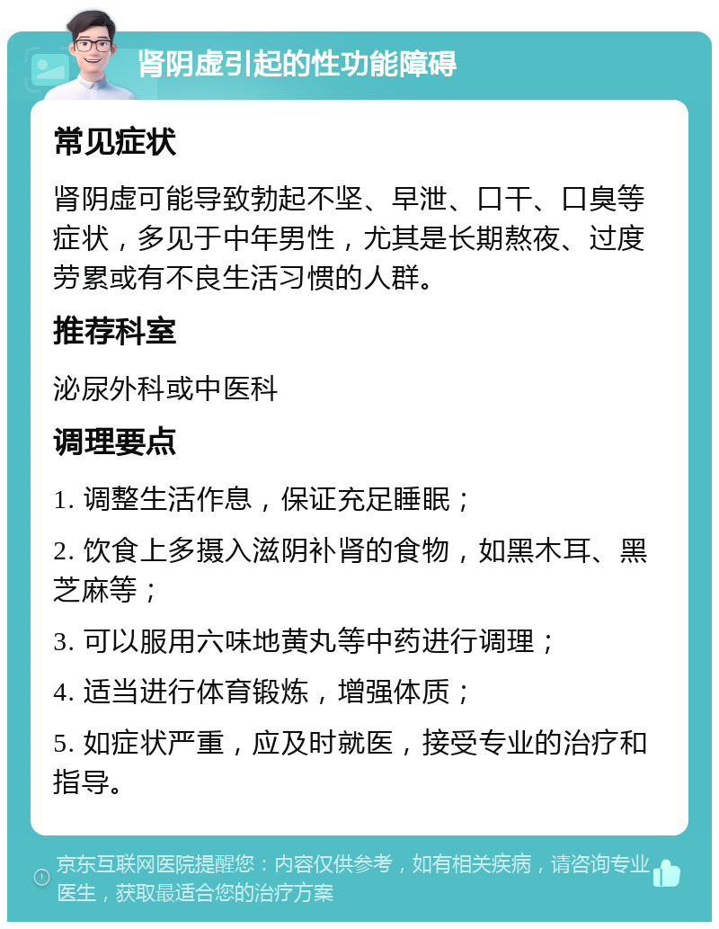 肾阴虚引起的性功能障碍 常见症状 肾阴虚可能导致勃起不坚、早泄、口干、口臭等症状，多见于中年男性，尤其是长期熬夜、过度劳累或有不良生活习惯的人群。 推荐科室 泌尿外科或中医科 调理要点 1. 调整生活作息，保证充足睡眠； 2. 饮食上多摄入滋阴补肾的食物，如黑木耳、黑芝麻等； 3. 可以服用六味地黄丸等中药进行调理； 4. 适当进行体育锻炼，增强体质； 5. 如症状严重，应及时就医，接受专业的治疗和指导。