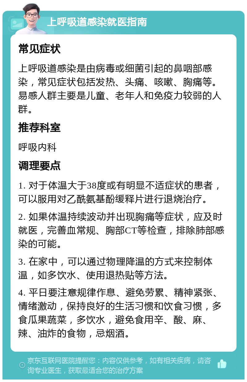 上呼吸道感染就医指南 常见症状 上呼吸道感染是由病毒或细菌引起的鼻咽部感染，常见症状包括发热、头痛、咳嗽、胸痛等。易感人群主要是儿童、老年人和免疫力较弱的人群。 推荐科室 呼吸内科 调理要点 1. 对于体温大于38度或有明显不适症状的患者，可以服用对乙酰氨基酚缓释片进行退烧治疗。 2. 如果体温持续波动并出现胸痛等症状，应及时就医，完善血常规、胸部CT等检查，排除肺部感染的可能。 3. 在家中，可以通过物理降温的方式来控制体温，如多饮水、使用退热贴等方法。 4. 平日要注意规律作息、避免劳累、精神紧张、情绪激动，保持良好的生活习惯和饮食习惯，多食瓜果蔬菜，多饮水，避免食用辛、酸、麻、辣、油炸的食物，忌烟酒。