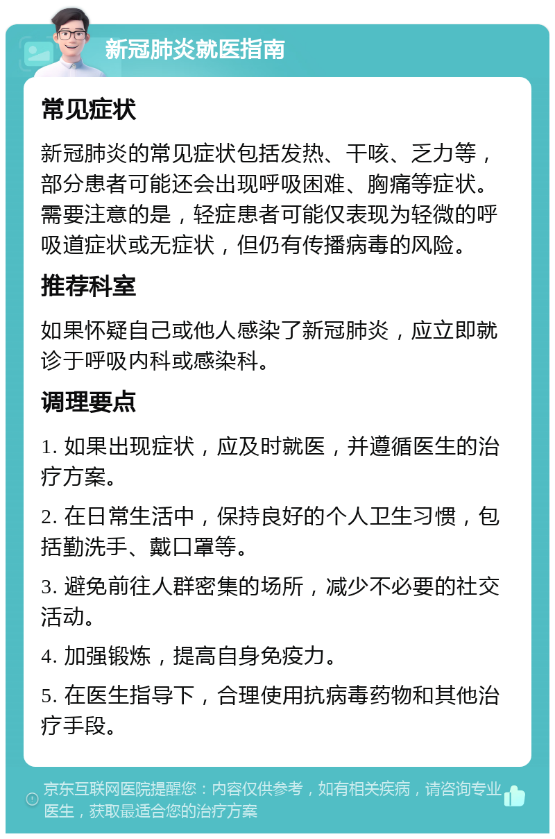 新冠肺炎就医指南 常见症状 新冠肺炎的常见症状包括发热、干咳、乏力等，部分患者可能还会出现呼吸困难、胸痛等症状。需要注意的是，轻症患者可能仅表现为轻微的呼吸道症状或无症状，但仍有传播病毒的风险。 推荐科室 如果怀疑自己或他人感染了新冠肺炎，应立即就诊于呼吸内科或感染科。 调理要点 1. 如果出现症状，应及时就医，并遵循医生的治疗方案。 2. 在日常生活中，保持良好的个人卫生习惯，包括勤洗手、戴口罩等。 3. 避免前往人群密集的场所，减少不必要的社交活动。 4. 加强锻炼，提高自身免疫力。 5. 在医生指导下，合理使用抗病毒药物和其他治疗手段。