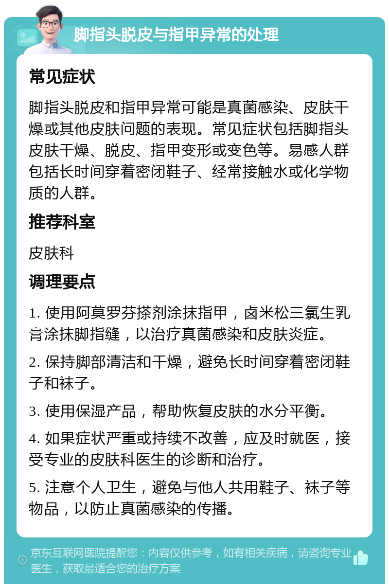 脚指头脱皮与指甲异常的处理 常见症状 脚指头脱皮和指甲异常可能是真菌感染、皮肤干燥或其他皮肤问题的表现。常见症状包括脚指头皮肤干燥、脱皮、指甲变形或变色等。易感人群包括长时间穿着密闭鞋子、经常接触水或化学物质的人群。 推荐科室 皮肤科 调理要点 1. 使用阿莫罗芬搽剂涂抹指甲，卤米松三氯生乳膏涂抹脚指缝，以治疗真菌感染和皮肤炎症。 2. 保持脚部清洁和干燥，避免长时间穿着密闭鞋子和袜子。 3. 使用保湿产品，帮助恢复皮肤的水分平衡。 4. 如果症状严重或持续不改善，应及时就医，接受专业的皮肤科医生的诊断和治疗。 5. 注意个人卫生，避免与他人共用鞋子、袜子等物品，以防止真菌感染的传播。