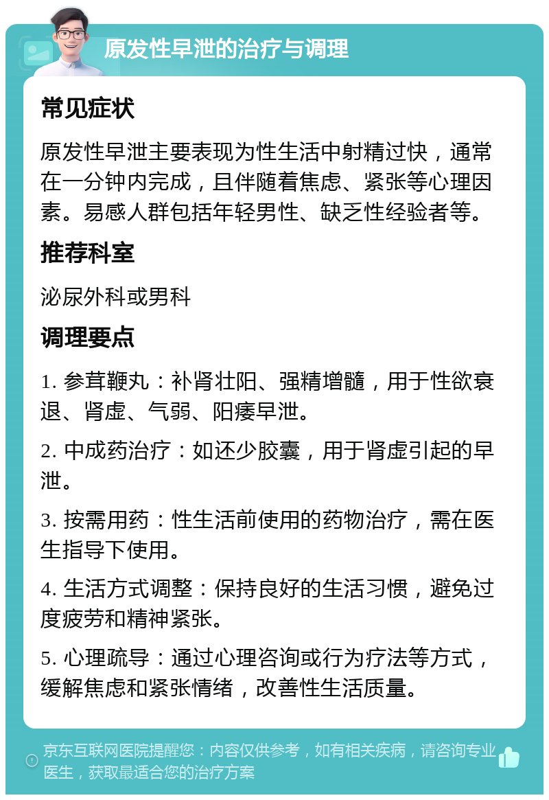 原发性早泄的治疗与调理 常见症状 原发性早泄主要表现为性生活中射精过快，通常在一分钟内完成，且伴随着焦虑、紧张等心理因素。易感人群包括年轻男性、缺乏性经验者等。 推荐科室 泌尿外科或男科 调理要点 1. 参茸鞭丸：补肾壮阳、强精增髓，用于性欲衰退、肾虚、气弱、阳痿早泄。 2. 中成药治疗：如还少胶囊，用于肾虚引起的早泄。 3. 按需用药：性生活前使用的药物治疗，需在医生指导下使用。 4. 生活方式调整：保持良好的生活习惯，避免过度疲劳和精神紧张。 5. 心理疏导：通过心理咨询或行为疗法等方式，缓解焦虑和紧张情绪，改善性生活质量。