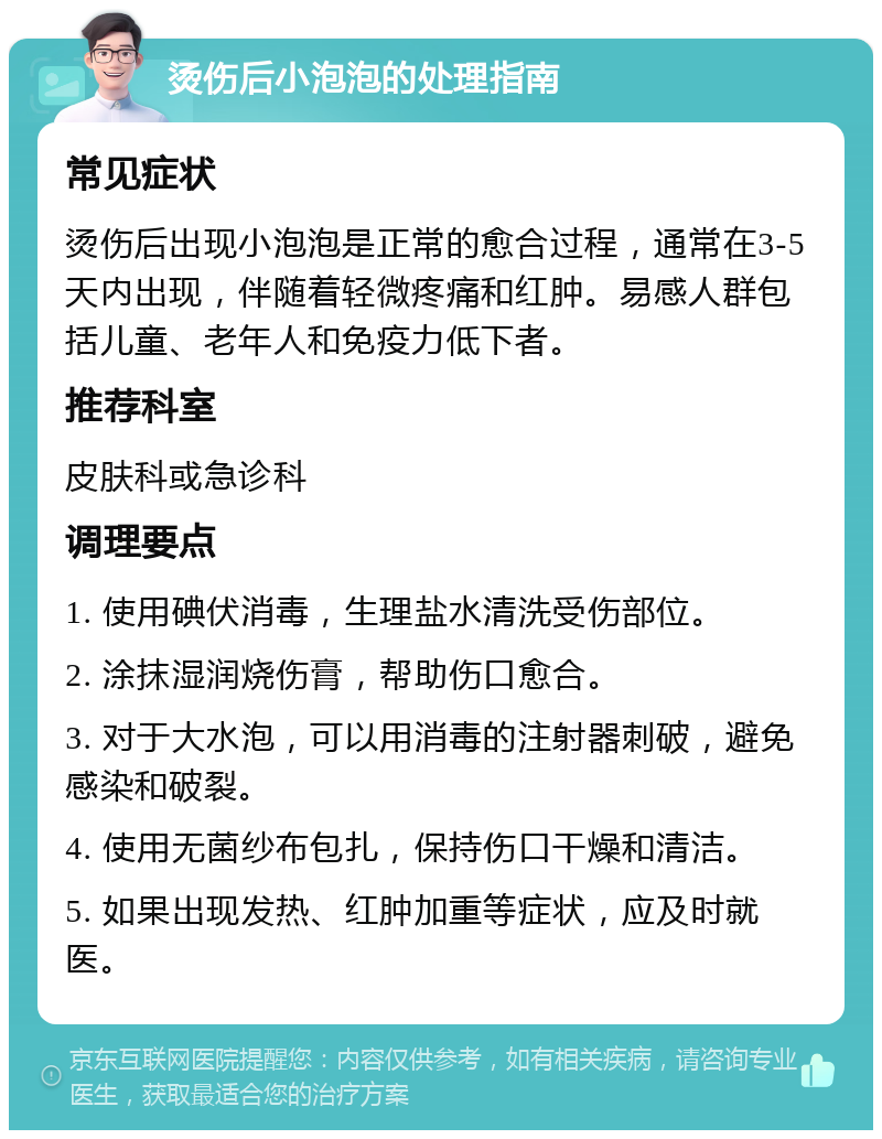 烫伤后小泡泡的处理指南 常见症状 烫伤后出现小泡泡是正常的愈合过程，通常在3-5天内出现，伴随着轻微疼痛和红肿。易感人群包括儿童、老年人和免疫力低下者。 推荐科室 皮肤科或急诊科 调理要点 1. 使用碘伏消毒，生理盐水清洗受伤部位。 2. 涂抹湿润烧伤膏，帮助伤口愈合。 3. 对于大水泡，可以用消毒的注射器刺破，避免感染和破裂。 4. 使用无菌纱布包扎，保持伤口干燥和清洁。 5. 如果出现发热、红肿加重等症状，应及时就医。