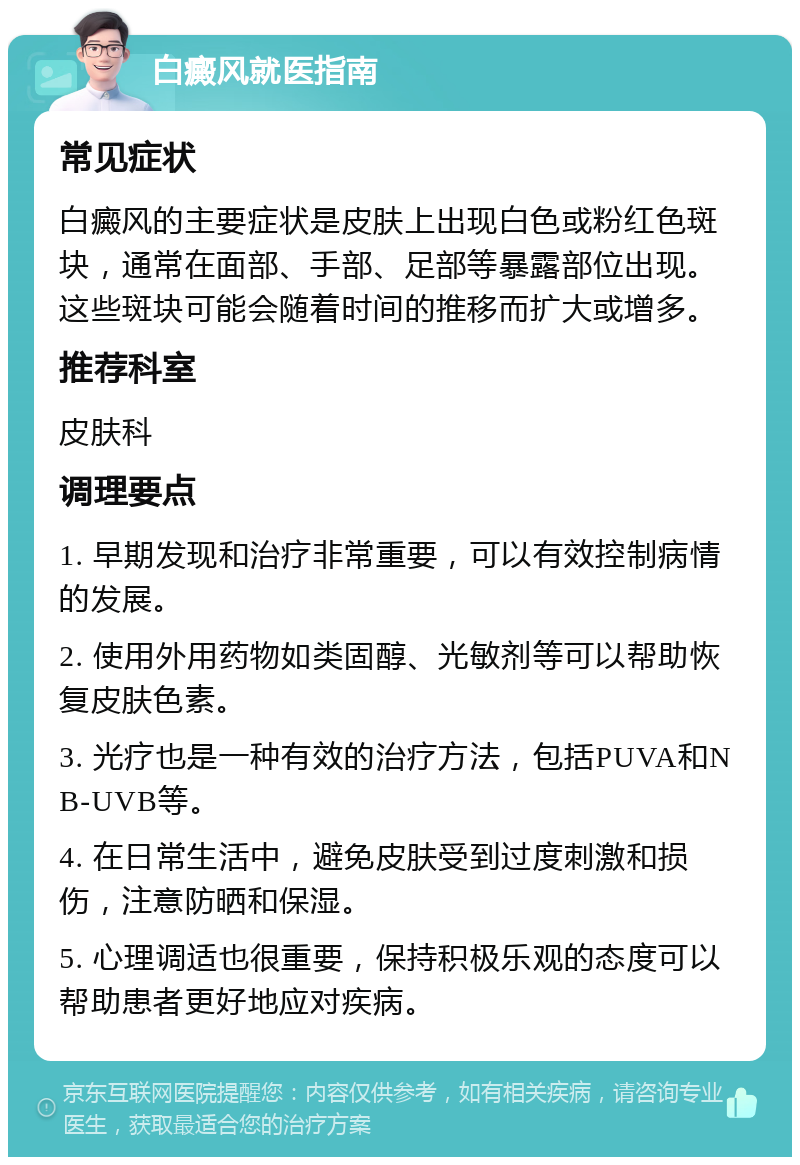 白癜风就医指南 常见症状 白癜风的主要症状是皮肤上出现白色或粉红色斑块，通常在面部、手部、足部等暴露部位出现。这些斑块可能会随着时间的推移而扩大或增多。 推荐科室 皮肤科 调理要点 1. 早期发现和治疗非常重要，可以有效控制病情的发展。 2. 使用外用药物如类固醇、光敏剂等可以帮助恢复皮肤色素。 3. 光疗也是一种有效的治疗方法，包括PUVA和NB-UVB等。 4. 在日常生活中，避免皮肤受到过度刺激和损伤，注意防晒和保湿。 5. 心理调适也很重要，保持积极乐观的态度可以帮助患者更好地应对疾病。