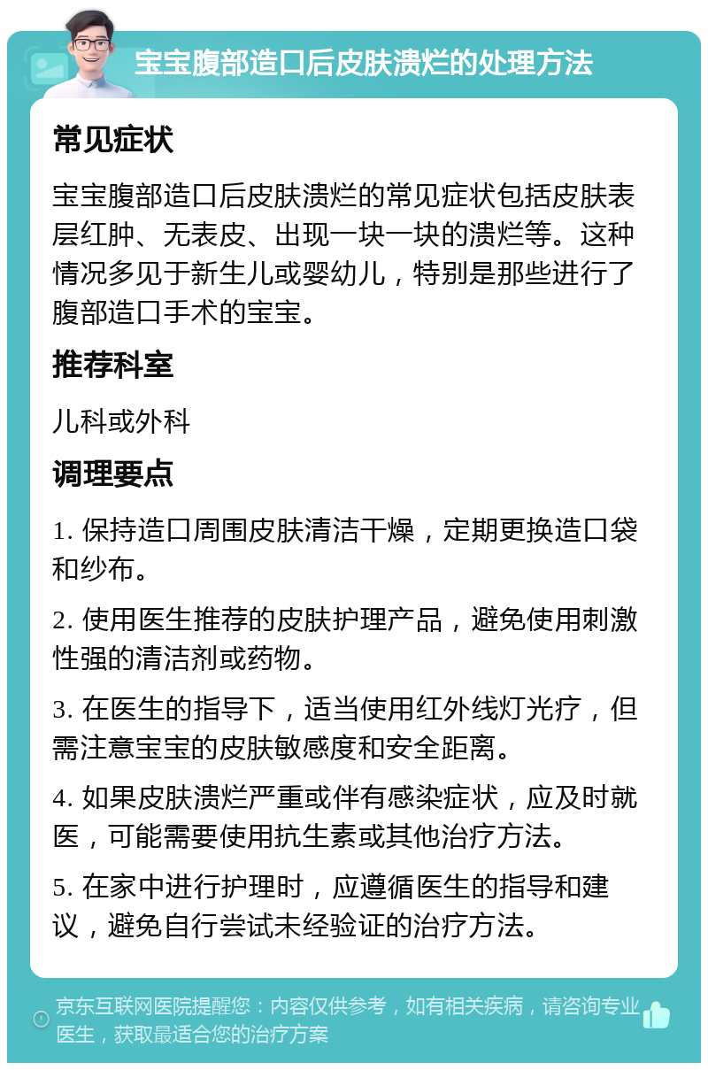 宝宝腹部造口后皮肤溃烂的处理方法 常见症状 宝宝腹部造口后皮肤溃烂的常见症状包括皮肤表层红肿、无表皮、出现一块一块的溃烂等。这种情况多见于新生儿或婴幼儿，特别是那些进行了腹部造口手术的宝宝。 推荐科室 儿科或外科 调理要点 1. 保持造口周围皮肤清洁干燥，定期更换造口袋和纱布。 2. 使用医生推荐的皮肤护理产品，避免使用刺激性强的清洁剂或药物。 3. 在医生的指导下，适当使用红外线灯光疗，但需注意宝宝的皮肤敏感度和安全距离。 4. 如果皮肤溃烂严重或伴有感染症状，应及时就医，可能需要使用抗生素或其他治疗方法。 5. 在家中进行护理时，应遵循医生的指导和建议，避免自行尝试未经验证的治疗方法。