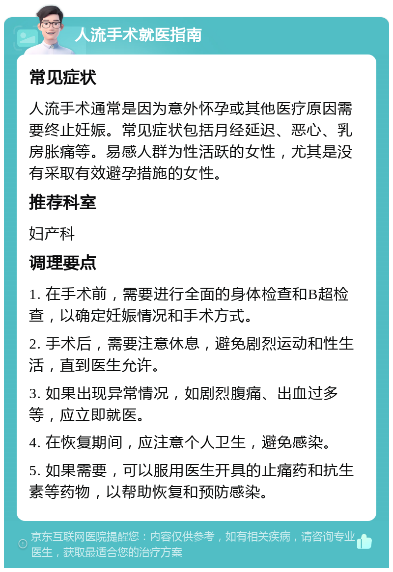 人流手术就医指南 常见症状 人流手术通常是因为意外怀孕或其他医疗原因需要终止妊娠。常见症状包括月经延迟、恶心、乳房胀痛等。易感人群为性活跃的女性，尤其是没有采取有效避孕措施的女性。 推荐科室 妇产科 调理要点 1. 在手术前，需要进行全面的身体检查和B超检查，以确定妊娠情况和手术方式。 2. 手术后，需要注意休息，避免剧烈运动和性生活，直到医生允许。 3. 如果出现异常情况，如剧烈腹痛、出血过多等，应立即就医。 4. 在恢复期间，应注意个人卫生，避免感染。 5. 如果需要，可以服用医生开具的止痛药和抗生素等药物，以帮助恢复和预防感染。