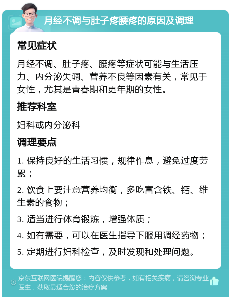 月经不调与肚子疼腰疼的原因及调理 常见症状 月经不调、肚子疼、腰疼等症状可能与生活压力、内分泌失调、营养不良等因素有关，常见于女性，尤其是青春期和更年期的女性。 推荐科室 妇科或内分泌科 调理要点 1. 保持良好的生活习惯，规律作息，避免过度劳累； 2. 饮食上要注意营养均衡，多吃富含铁、钙、维生素的食物； 3. 适当进行体育锻炼，增强体质； 4. 如有需要，可以在医生指导下服用调经药物； 5. 定期进行妇科检查，及时发现和处理问题。