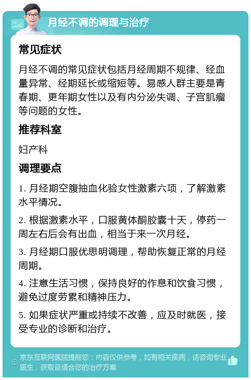 月经不调的调理与治疗 常见症状 月经不调的常见症状包括月经周期不规律、经血量异常、经期延长或缩短等。易感人群主要是青春期、更年期女性以及有内分泌失调、子宫肌瘤等问题的女性。 推荐科室 妇产科 调理要点 1. 月经期空腹抽血化验女性激素六项，了解激素水平情况。 2. 根据激素水平，口服黄体酮胶囊十天，停药一周左右后会有出血，相当于来一次月经。 3. 月经期口服优思明调理，帮助恢复正常的月经周期。 4. 注意生活习惯，保持良好的作息和饮食习惯，避免过度劳累和精神压力。 5. 如果症状严重或持续不改善，应及时就医，接受专业的诊断和治疗。