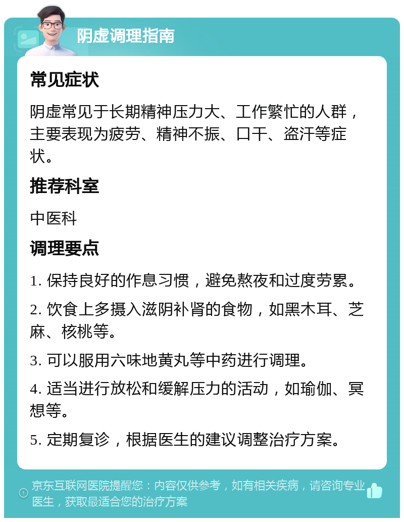 阴虚调理指南 常见症状 阴虚常见于长期精神压力大、工作繁忙的人群，主要表现为疲劳、精神不振、口干、盗汗等症状。 推荐科室 中医科 调理要点 1. 保持良好的作息习惯，避免熬夜和过度劳累。 2. 饮食上多摄入滋阴补肾的食物，如黑木耳、芝麻、核桃等。 3. 可以服用六味地黄丸等中药进行调理。 4. 适当进行放松和缓解压力的活动，如瑜伽、冥想等。 5. 定期复诊，根据医生的建议调整治疗方案。