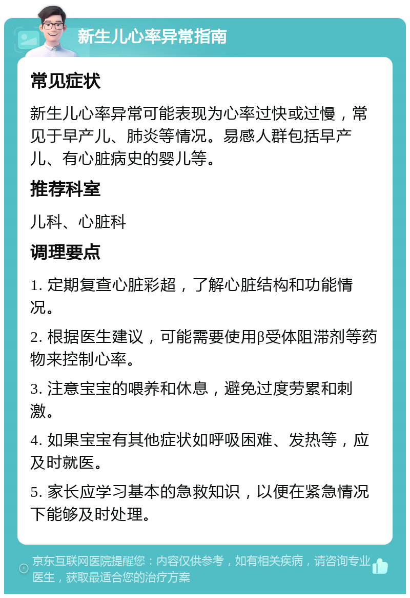 新生儿心率异常指南 常见症状 新生儿心率异常可能表现为心率过快或过慢，常见于早产儿、肺炎等情况。易感人群包括早产儿、有心脏病史的婴儿等。 推荐科室 儿科、心脏科 调理要点 1. 定期复查心脏彩超，了解心脏结构和功能情况。 2. 根据医生建议，可能需要使用β受体阻滞剂等药物来控制心率。 3. 注意宝宝的喂养和休息，避免过度劳累和刺激。 4. 如果宝宝有其他症状如呼吸困难、发热等，应及时就医。 5. 家长应学习基本的急救知识，以便在紧急情况下能够及时处理。