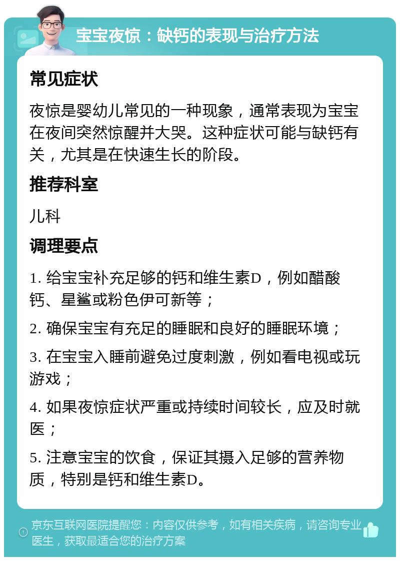 宝宝夜惊：缺钙的表现与治疗方法 常见症状 夜惊是婴幼儿常见的一种现象，通常表现为宝宝在夜间突然惊醒并大哭。这种症状可能与缺钙有关，尤其是在快速生长的阶段。 推荐科室 儿科 调理要点 1. 给宝宝补充足够的钙和维生素D，例如醋酸钙、星鲨或粉色伊可新等； 2. 确保宝宝有充足的睡眠和良好的睡眠环境； 3. 在宝宝入睡前避免过度刺激，例如看电视或玩游戏； 4. 如果夜惊症状严重或持续时间较长，应及时就医； 5. 注意宝宝的饮食，保证其摄入足够的营养物质，特别是钙和维生素D。