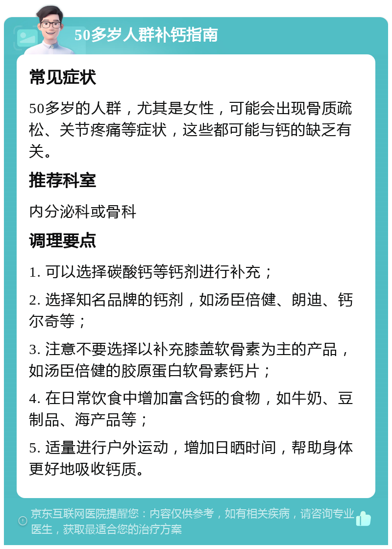 50多岁人群补钙指南 常见症状 50多岁的人群，尤其是女性，可能会出现骨质疏松、关节疼痛等症状，这些都可能与钙的缺乏有关。 推荐科室 内分泌科或骨科 调理要点 1. 可以选择碳酸钙等钙剂进行补充； 2. 选择知名品牌的钙剂，如汤臣倍健、朗迪、钙尔奇等； 3. 注意不要选择以补充膝盖软骨素为主的产品，如汤臣倍健的胶原蛋白软骨素钙片； 4. 在日常饮食中增加富含钙的食物，如牛奶、豆制品、海产品等； 5. 适量进行户外运动，增加日晒时间，帮助身体更好地吸收钙质。