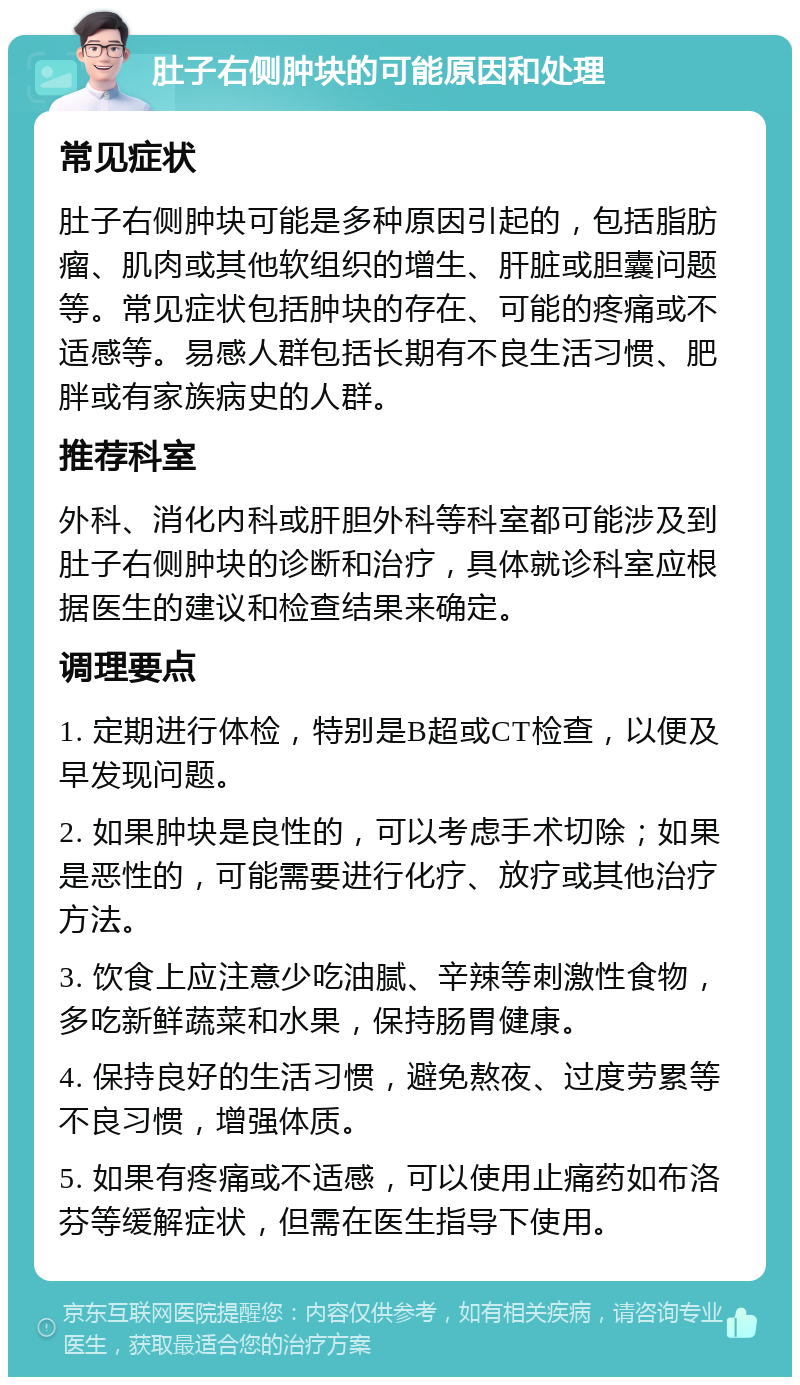 肚子右侧肿块的可能原因和处理 常见症状 肚子右侧肿块可能是多种原因引起的，包括脂肪瘤、肌肉或其他软组织的增生、肝脏或胆囊问题等。常见症状包括肿块的存在、可能的疼痛或不适感等。易感人群包括长期有不良生活习惯、肥胖或有家族病史的人群。 推荐科室 外科、消化内科或肝胆外科等科室都可能涉及到肚子右侧肿块的诊断和治疗，具体就诊科室应根据医生的建议和检查结果来确定。 调理要点 1. 定期进行体检，特别是B超或CT检查，以便及早发现问题。 2. 如果肿块是良性的，可以考虑手术切除；如果是恶性的，可能需要进行化疗、放疗或其他治疗方法。 3. 饮食上应注意少吃油腻、辛辣等刺激性食物，多吃新鲜蔬菜和水果，保持肠胃健康。 4. 保持良好的生活习惯，避免熬夜、过度劳累等不良习惯，增强体质。 5. 如果有疼痛或不适感，可以使用止痛药如布洛芬等缓解症状，但需在医生指导下使用。