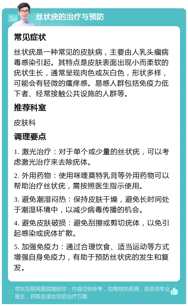 丝状疣的治疗与预防 常见症状 丝状疣是一种常见的皮肤病，主要由人乳头瘤病毒感染引起。其特点是皮肤表面出现小而柔软的疣状生长，通常呈现肉色或灰白色，形状多样，可能会有轻微的瘙痒感。易感人群包括免疫力低下者、经常接触公共设施的人群等。 推荐科室 皮肤科 调理要点 1. 激光治疗：对于单个或少量的丝状疣，可以考虑激光治疗来去除疣体。 2. 外用药物：使用咪喹莫特乳膏等外用药物可以帮助治疗丝状疣，需按照医生指示使用。 3. 避免潮湿闷热：保持皮肤干燥，避免长时间处于潮湿环境中，以减少病毒传播的机会。 4. 避免皮肤破损：避免刮擦或剪切疣体，以免引起感染或疣体扩散。 5. 加强免疫力：通过合理饮食、适当运动等方式增强自身免疫力，有助于预防丝状疣的发生和复发。